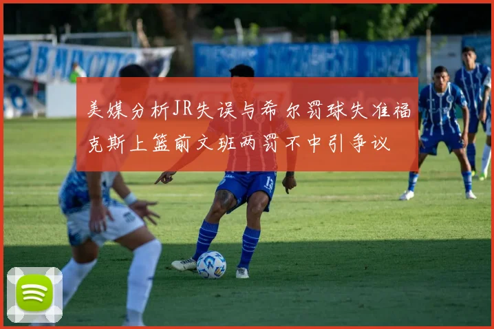 美媒分析JR失误与希尔罚球失准福克斯上篮前文班两罚不中引争议