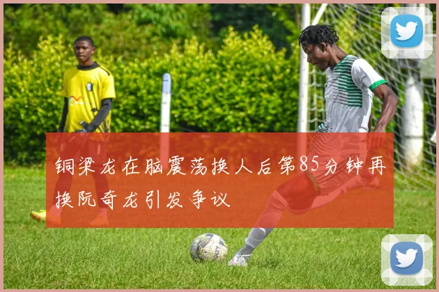 铜梁龙在脑震荡换人后第85分钟再换阮奇龙引发争议