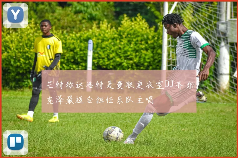 芒特称达洛特是曼联更衣室DJ齐尔克泽最适合担任乐队主唱