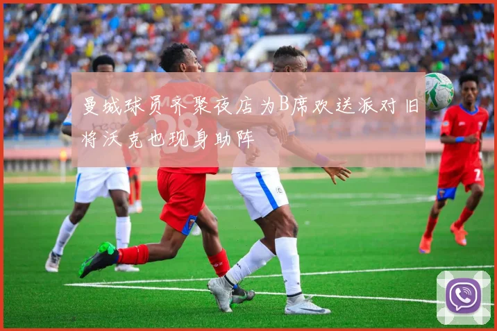 曼城球员齐聚夜店为B席欢送派对旧将沃克也现身助阵