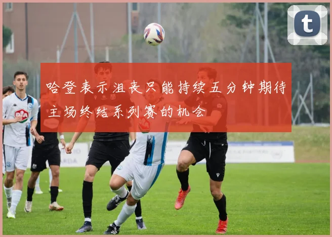 哈登表示沮丧只能持续五分钟期待主场终结系列赛的机会