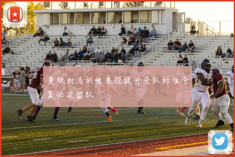 曼联利马训练表现提升全队标准今夏必定留队