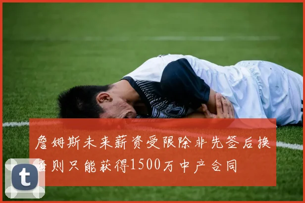 詹姆斯未来薪资受限除非先签后换否则只能获得1500万中产合同