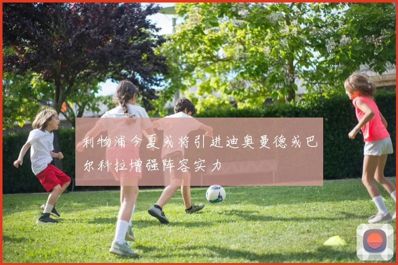利物浦今夏或将引进迪奥曼德或巴尔科拉增强阵容实力