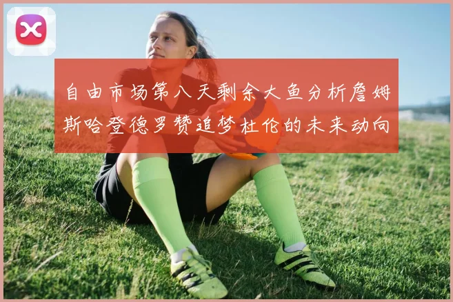 自由市场第八天剩余大鱼分析詹姆斯哈登德罗赞追梦杜伦的未来动向