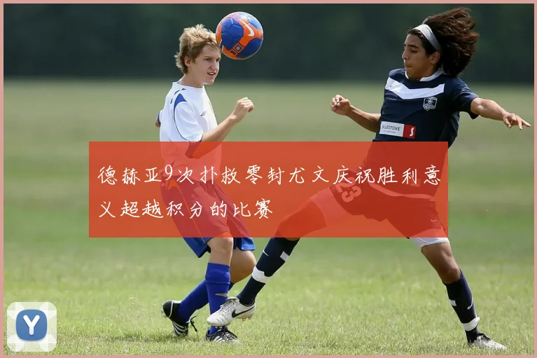 德赫亚9次扑救零封尤文庆祝胜利意义超越积分的比赛