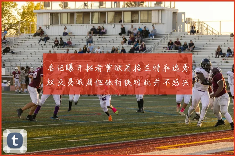 名记曝开拓者曾欲用格兰特和选秀权交易浓眉但独行侠对此并不感兴趣