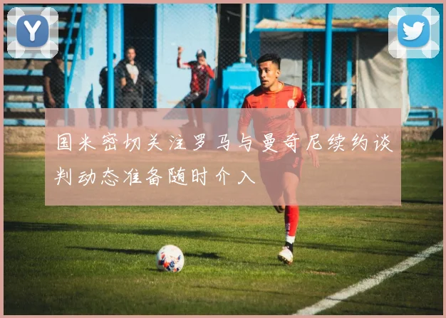 国米密切关注罗马与曼奇尼续约谈判动态准备随时介入