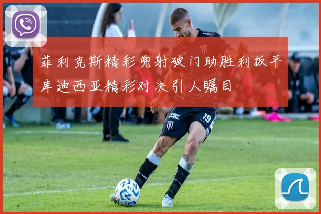 菲利克斯精彩兜射破门助胜利扳平库迪西亚精彩对决引人瞩目