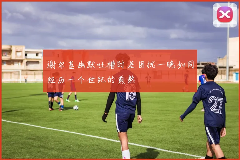 谢尔基幽默吐槽时差困扰一晚如同经历一个世纪的煎熬
