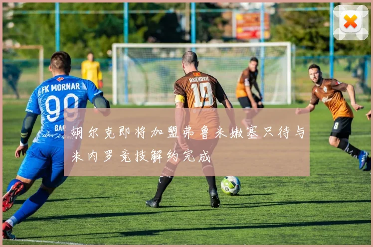 胡尔克即将加盟弗鲁米嫩塞只待与米内罗竞技解约完成