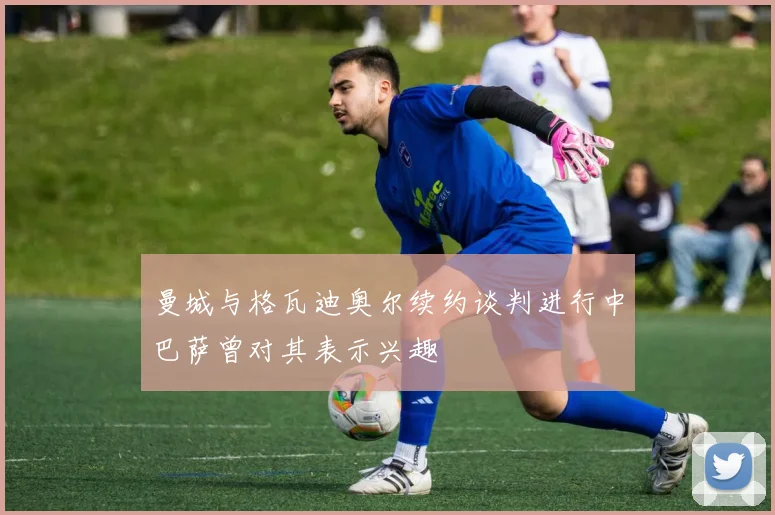 曼城与格瓦迪奥尔续约谈判进行中巴萨曾对其表示兴趣