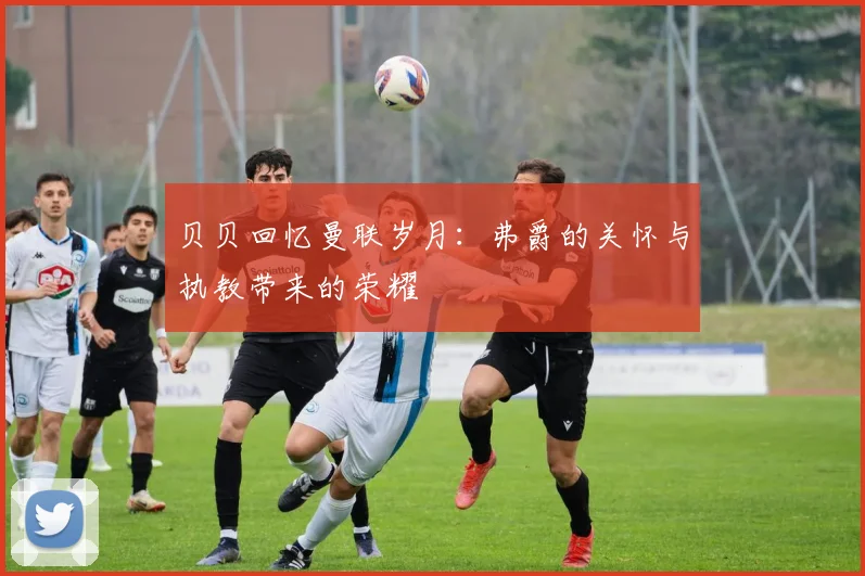 贝贝回忆曼联岁月：弗爵的关怀与执教带来的荣耀
