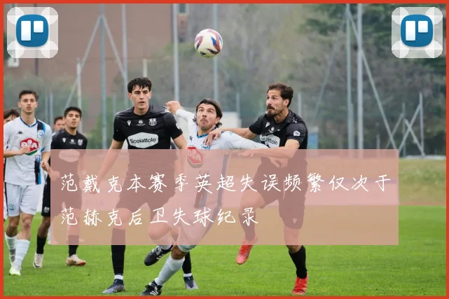 范戴克本赛季英超失误频繁仅次于范赫克后卫失球纪录