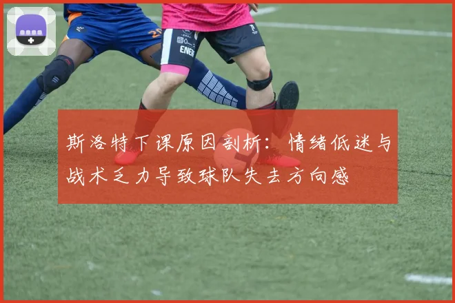 斯洛特下课原因剖析：情绪低迷与战术乏力导致球队失去方向感